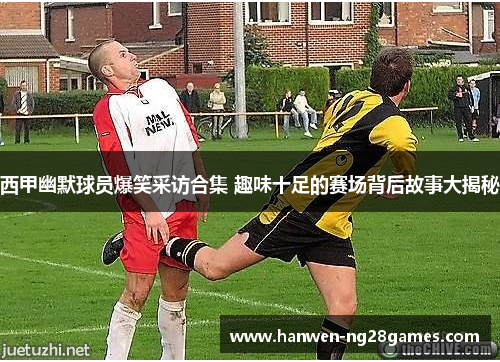 西甲幽默球员爆笑采访合集 趣味十足的赛场背后故事大揭秘