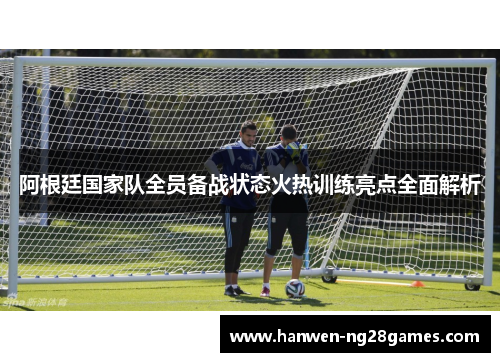 阿根廷国家队全员备战状态火热训练亮点全面解析