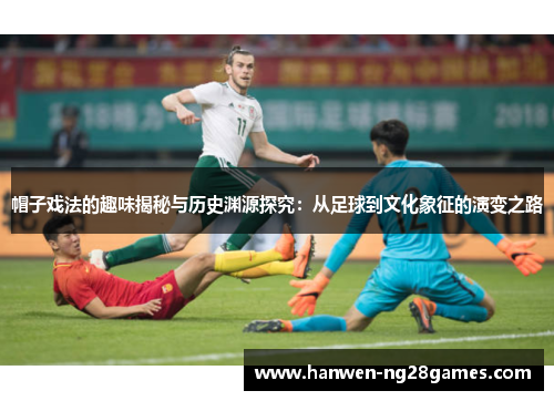 帽子戏法的趣味揭秘与历史渊源探究：从足球到文化象征的演变之路