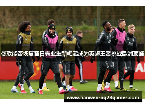 曼联能否恢复昔日霸业重新崛起成为英超王者挑战欧洲顶峰 曼联能否恢复昔日霸业重新崛起成为英超王者挑战欧洲顶峰