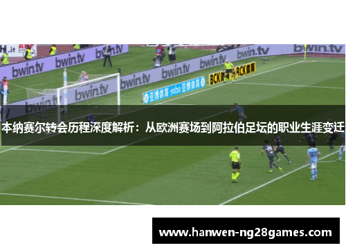 本纳赛尔转会历程深度解析：从欧洲赛场到阿拉伯足坛的职业生涯变迁