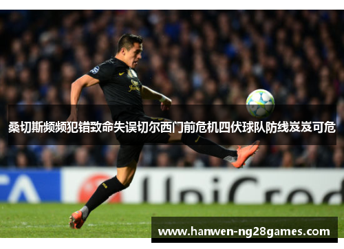 桑切斯频频犯错致命失误切尔西门前危机四伏球队防线岌岌可危