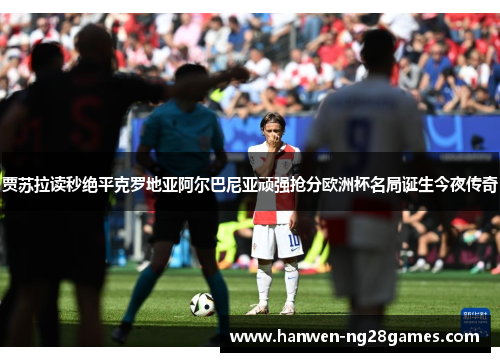 贾苏拉读秒绝平克罗地亚阿尔巴尼亚顽强抢分欧洲杯名局诞生今夜传奇