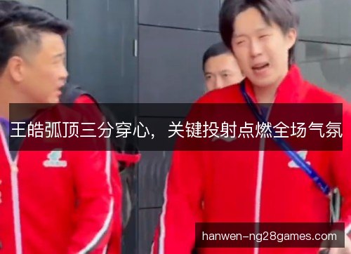 王皓弧顶三分穿心，关键投射点燃全场气氛